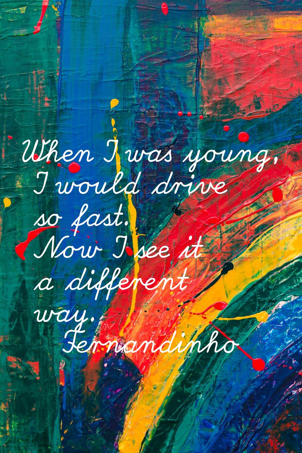 When I was young, I would drive so fast. Now I see it a different way.