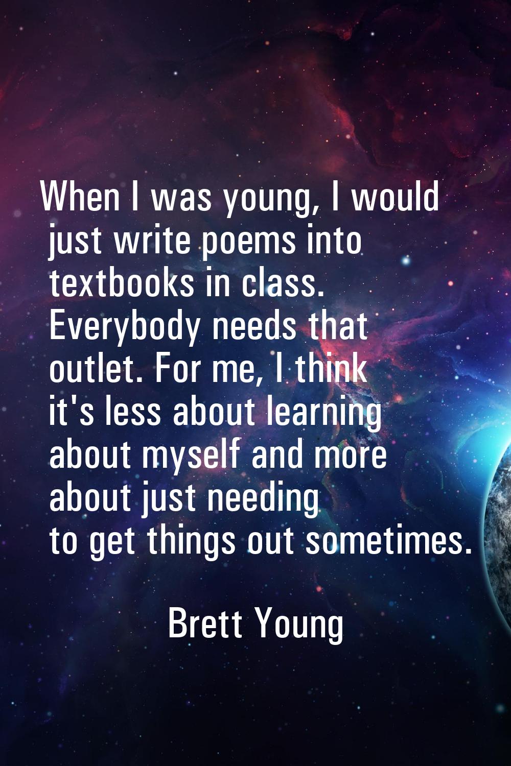When I was young, I would just write poems into textbooks in class. Everybody needs that outlet. Fo