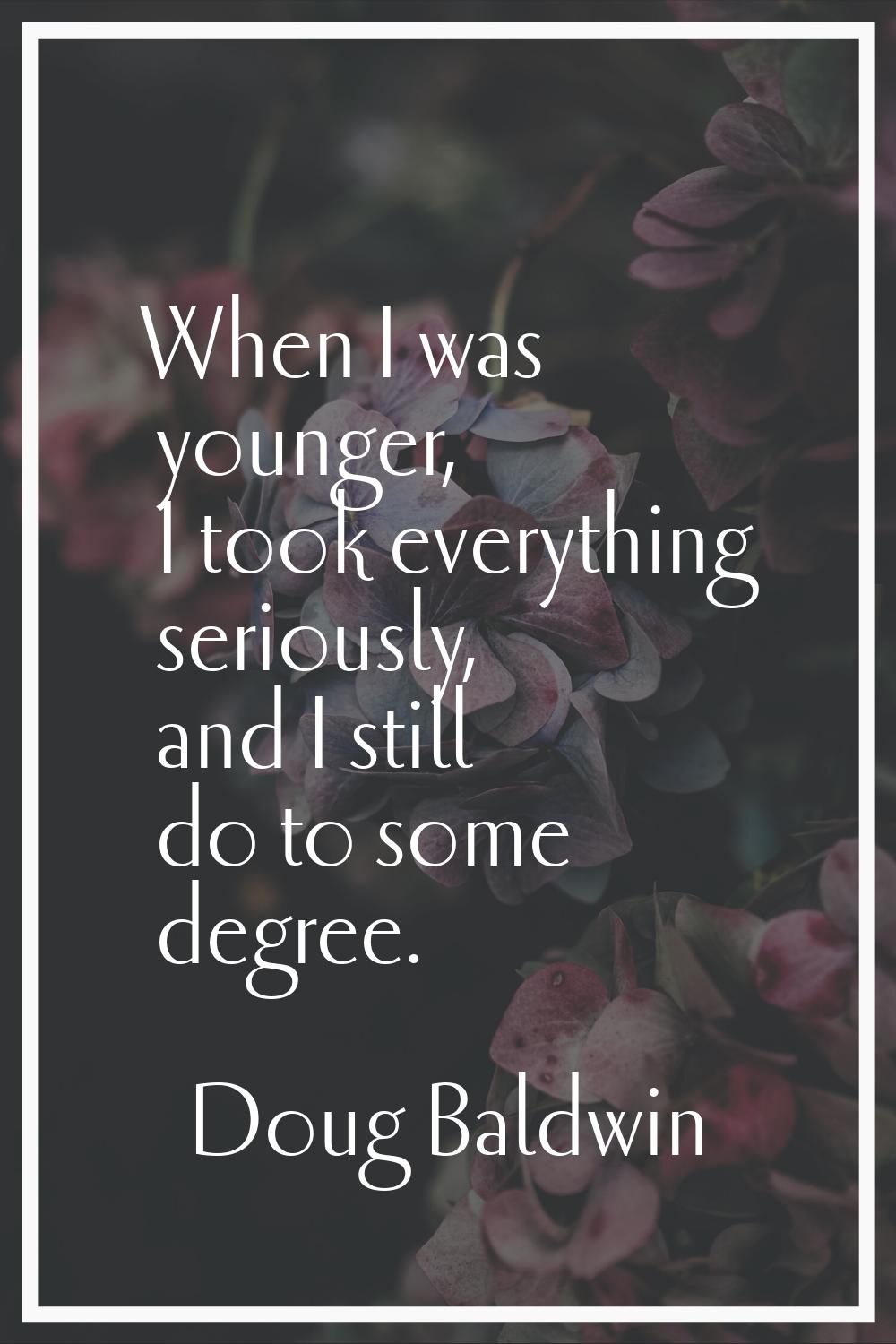When I was younger, I took everything seriously, and I still do to some degree.