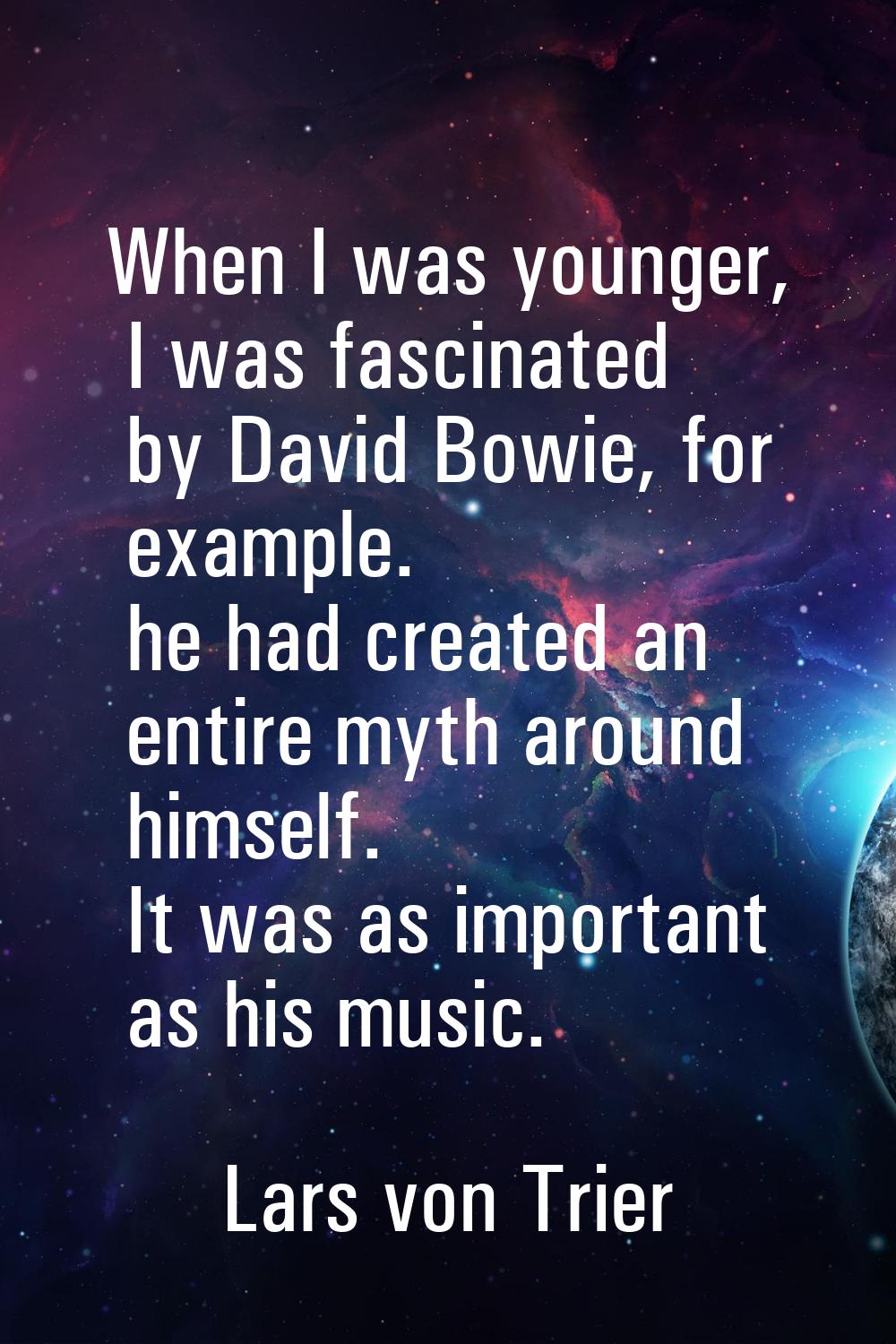 When I was younger, I was fascinated by David Bowie, for example. he had created an entire myth aro