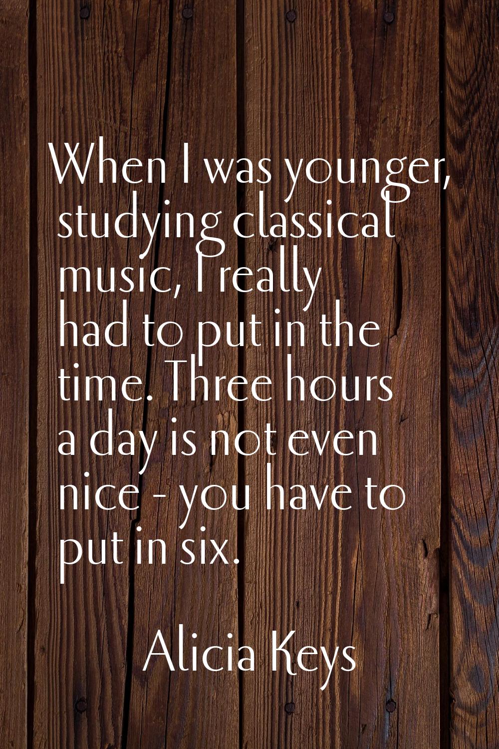 When I was younger, studying classical music, I really had to put in the time. Three hours a day is