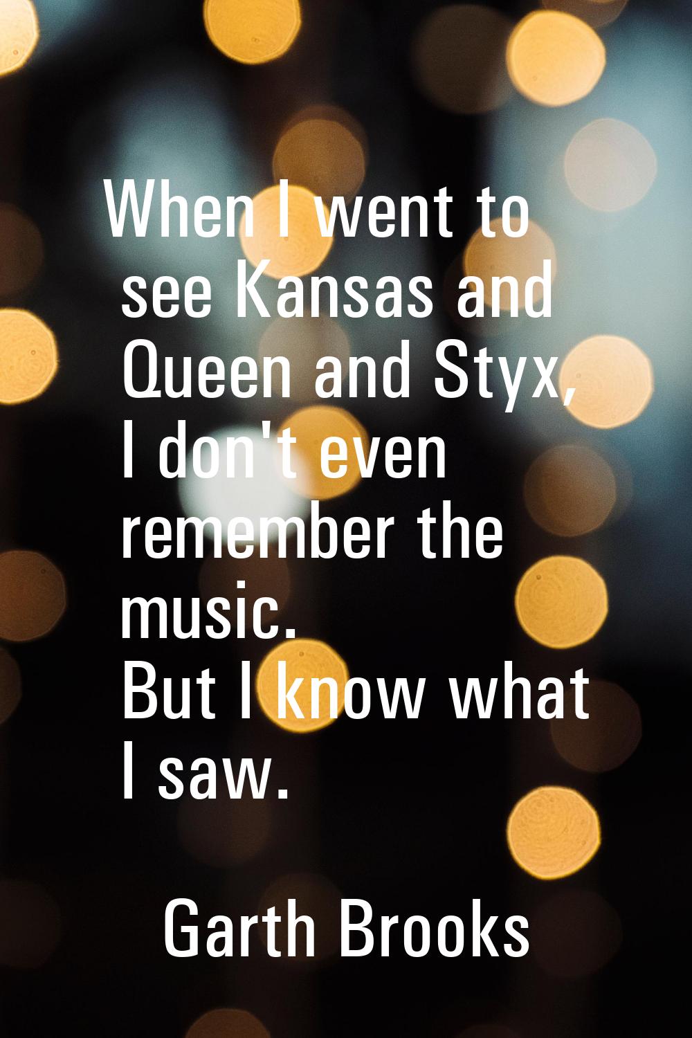 When I went to see Kansas and Queen and Styx, I don't even remember the music. But I know what I sa