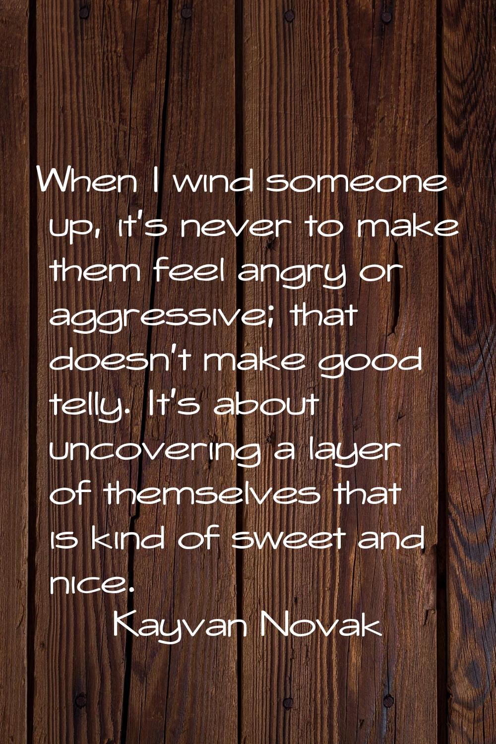 When I wind someone up, it's never to make them feel angry or aggressive; that doesn't make good te