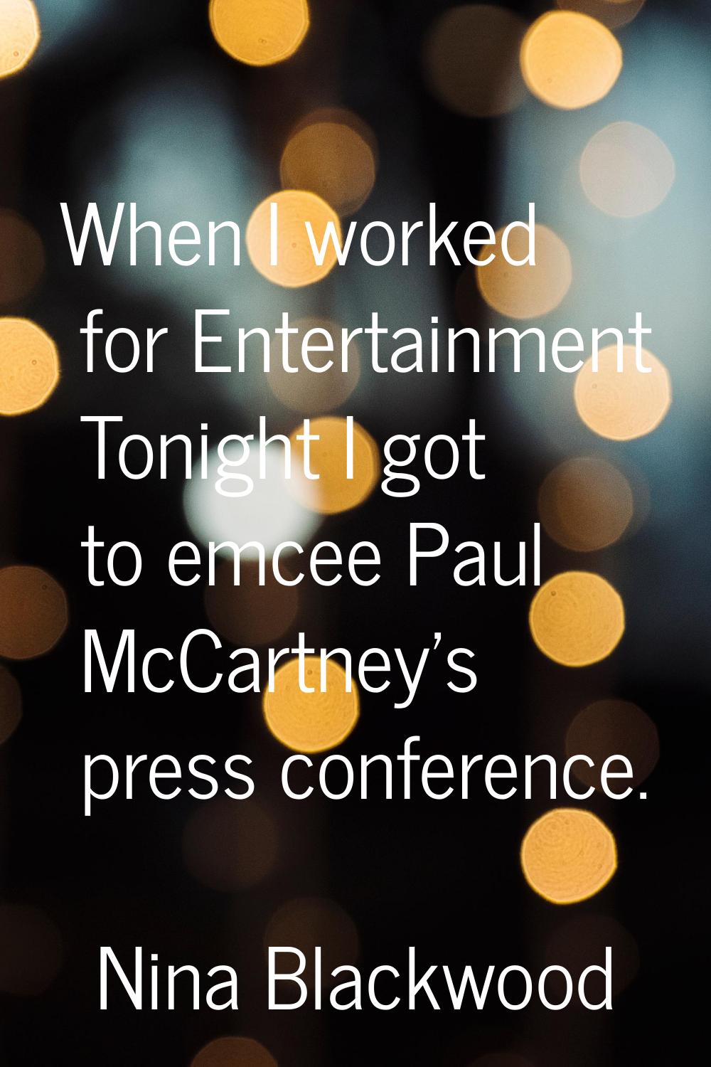 When I worked for Entertainment Tonight I got to emcee Paul McCartney's press conference.
