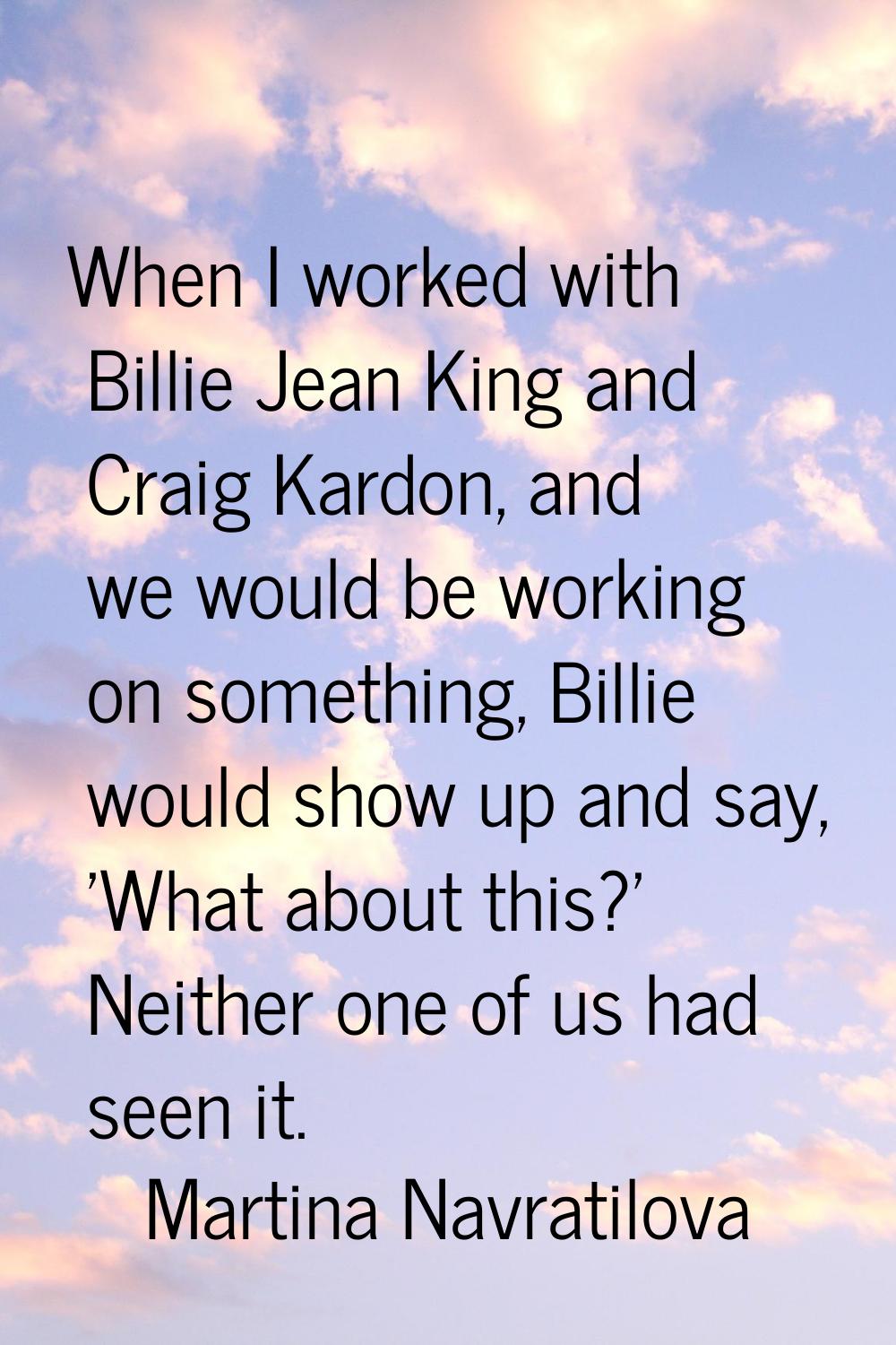 When I worked with Billie Jean King and Craig Kardon, and we would be working on something, Billie 