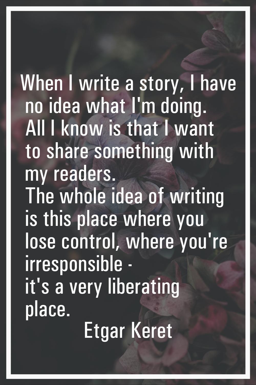 When I write a story, I have no idea what I'm doing. All I know is that I want to share something w