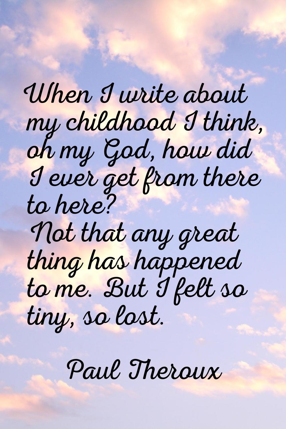 When I write about my childhood I think, oh my God, how did I ever get from there to here? Not that