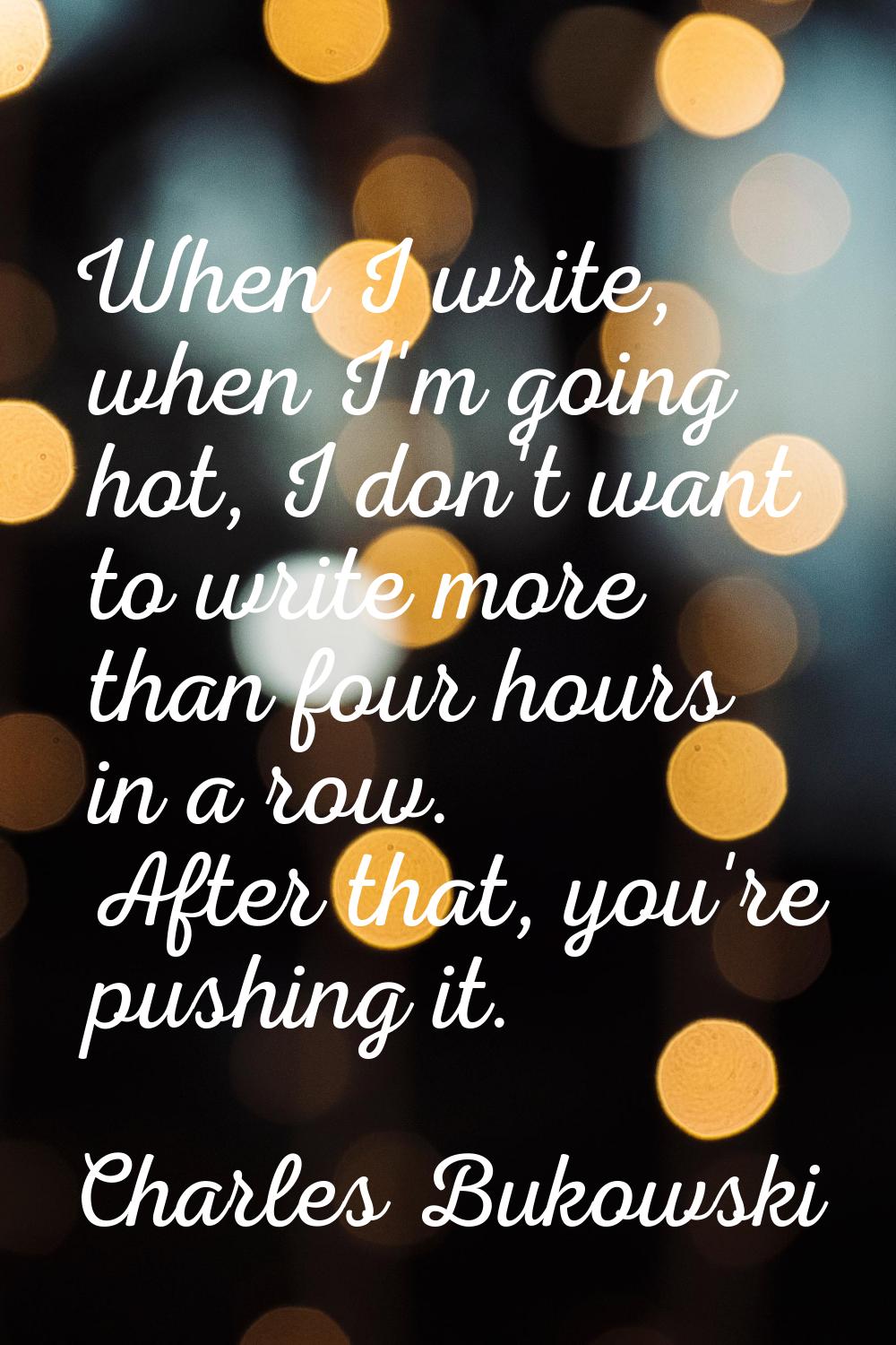 When I write, when I'm going hot, I don't want to write more than four hours in a row. After that, 