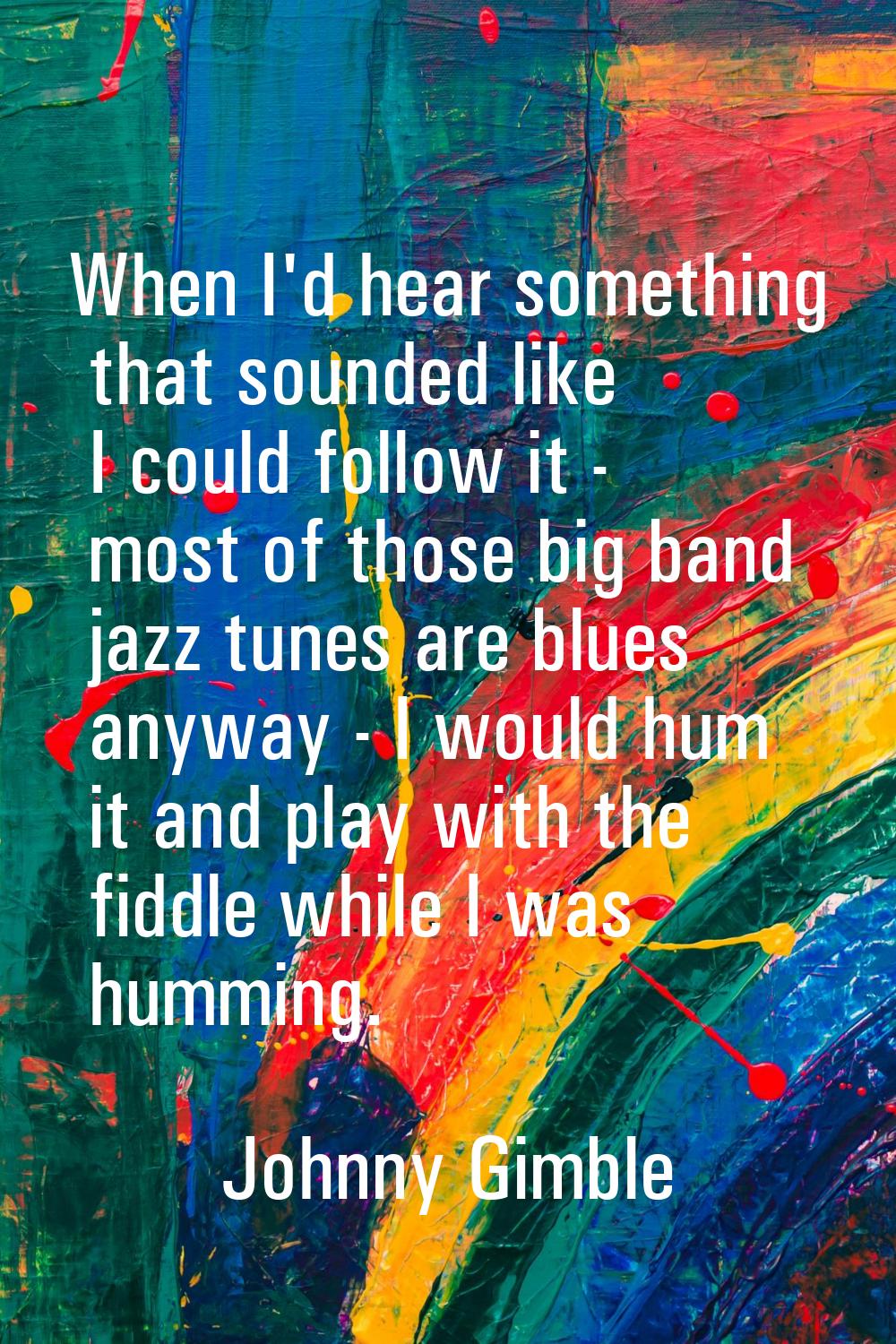 When I'd hear something that sounded like I could follow it - most of those big band jazz tunes are