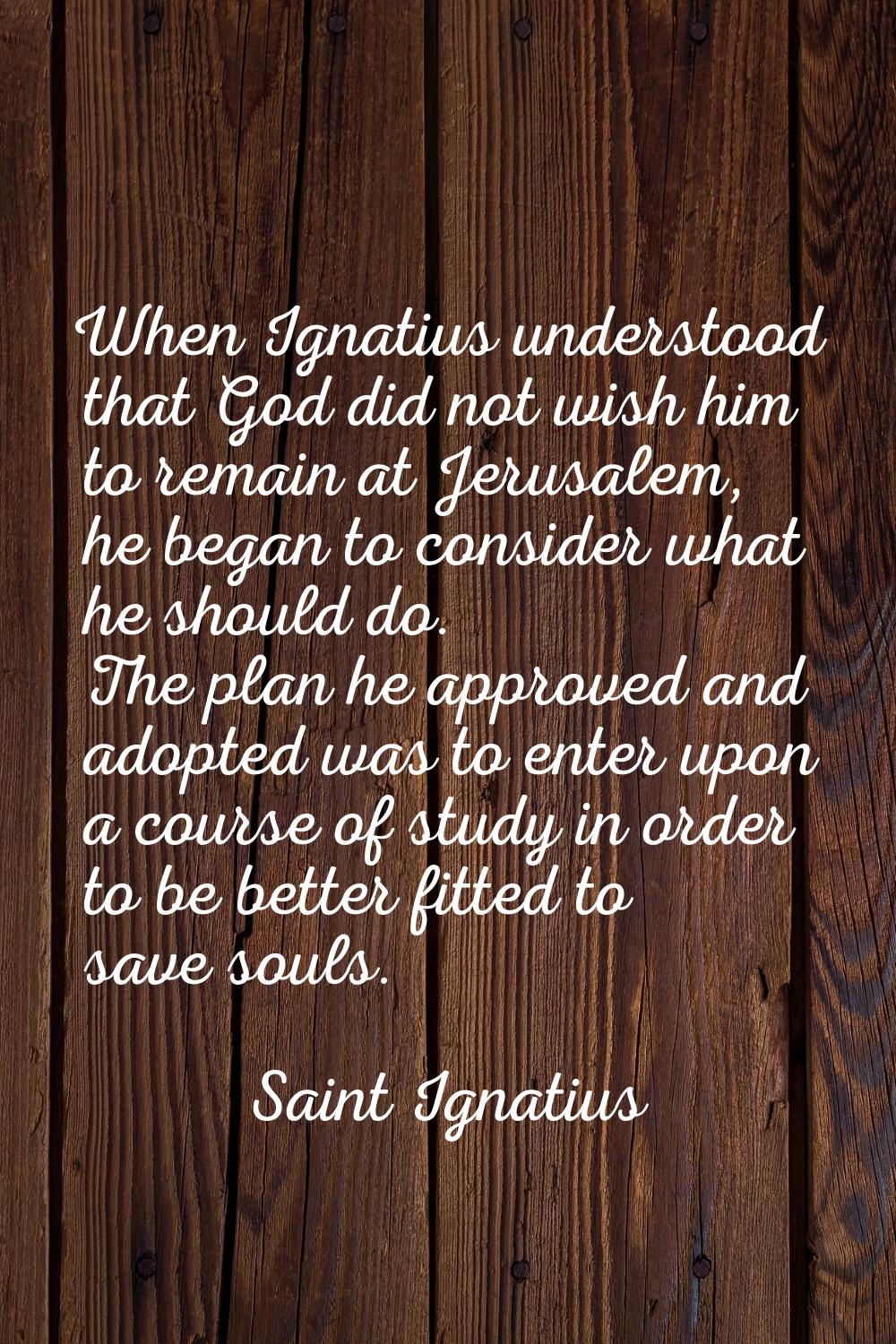 When Ignatius understood that God did not wish him to remain at Jerusalem, he began to consider wha