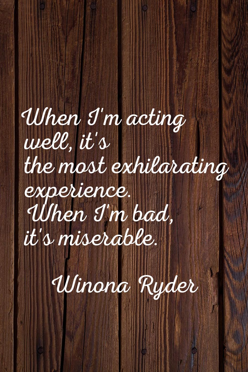 When I'm acting well, it's the most exhilarating experience. When I'm bad, it's miserable.