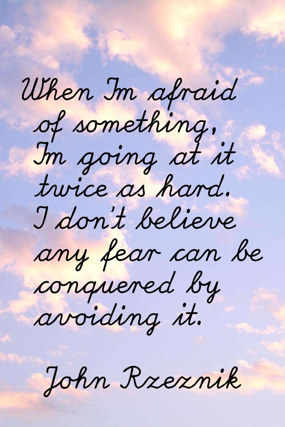 When I'm afraid of something, I'm going at it twice as hard. I don't believe any fear can be conque