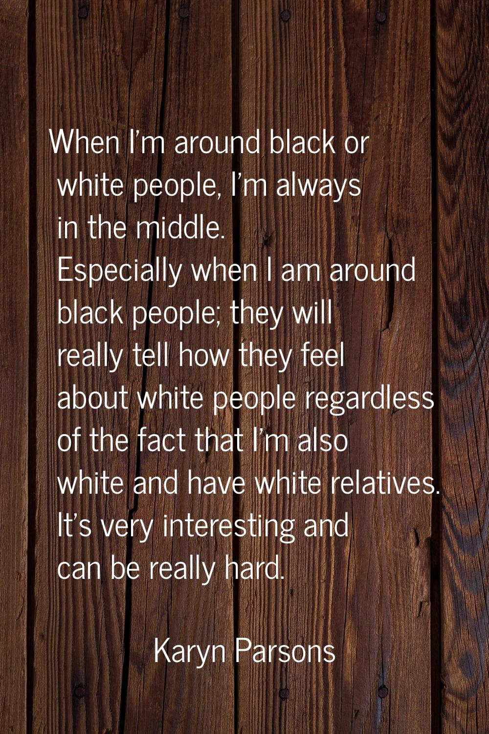 When I'm around black or white people, I'm always in the middle. Especially when I am around black 