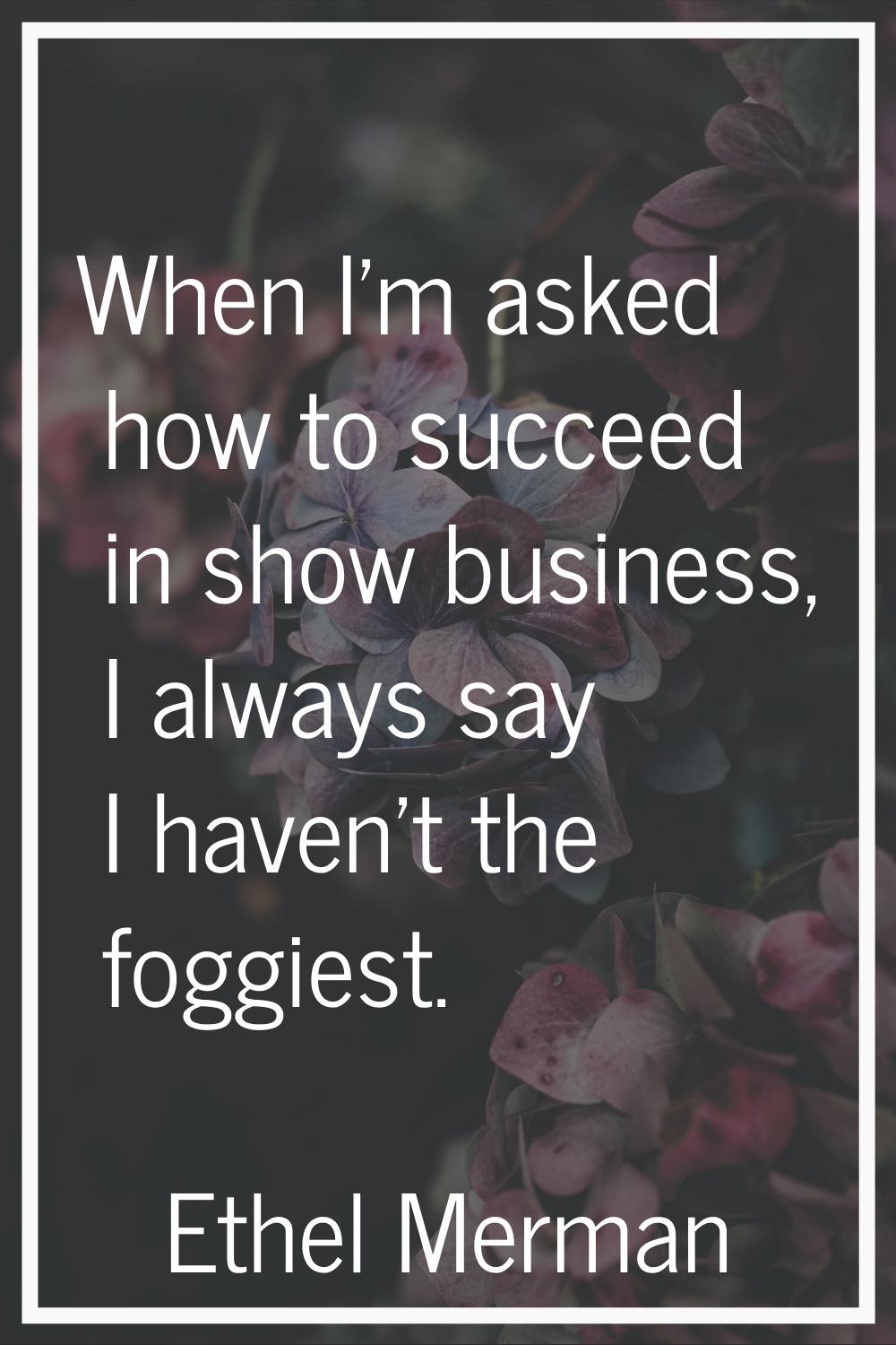 When I'm asked how to succeed in show business, I always say I haven't the foggiest.