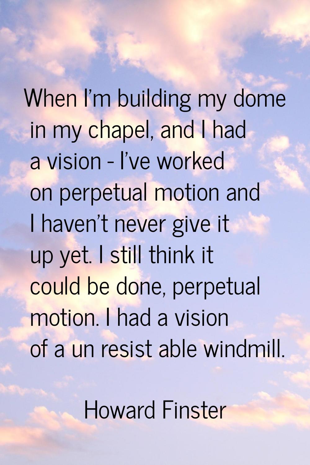 When I'm building my dome in my chapel, and I had a vision - I've worked on perpetual motion and I 