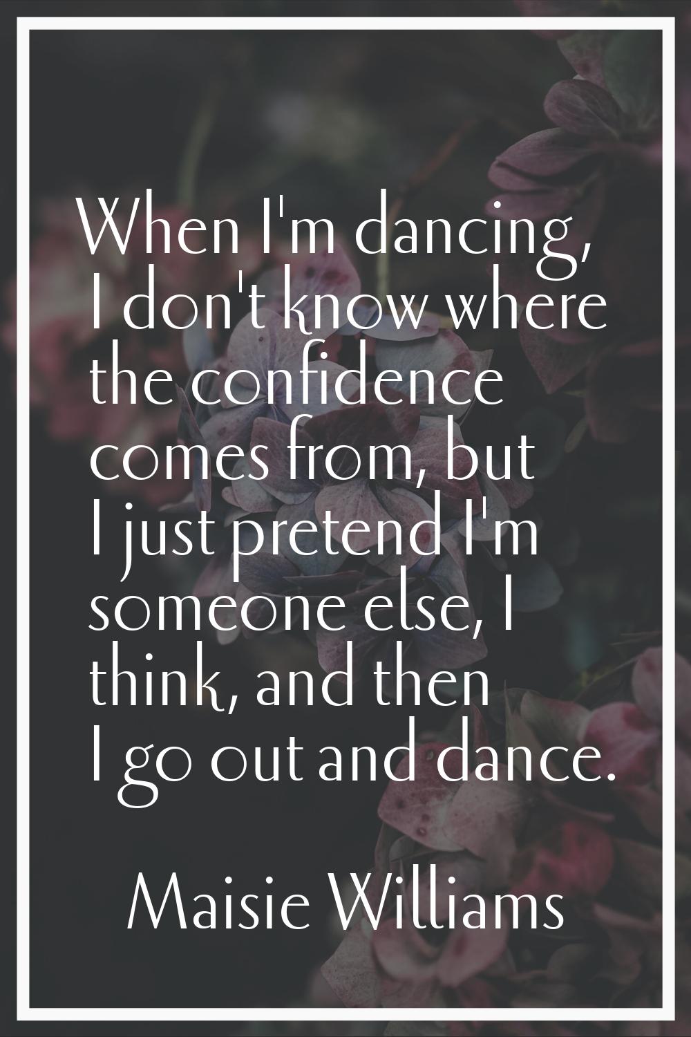 When I'm dancing, I don't know where the confidence comes from, but I just pretend I'm someone else