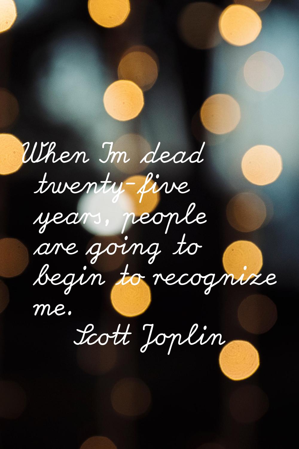 When I'm dead twenty-five years, people are going to begin to recognize me.