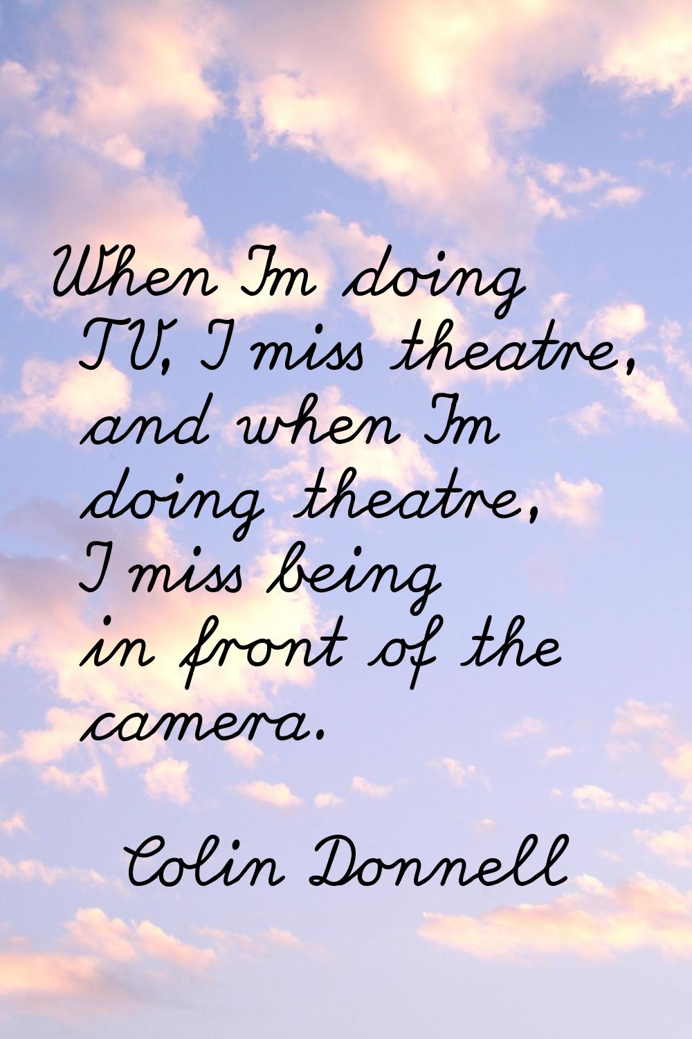 When I'm doing TV, I miss theatre, and when I'm doing theatre, I miss being in front of the camera.