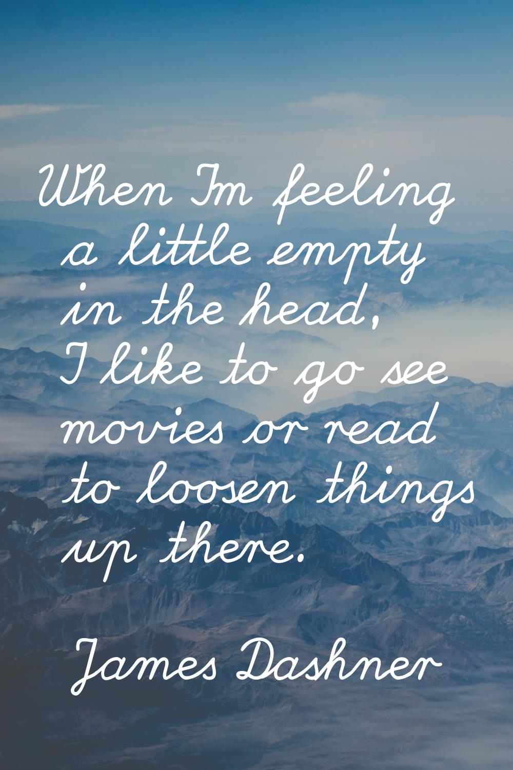 When I'm feeling a little empty in the head, I like to go see movies or read to loosen things up th