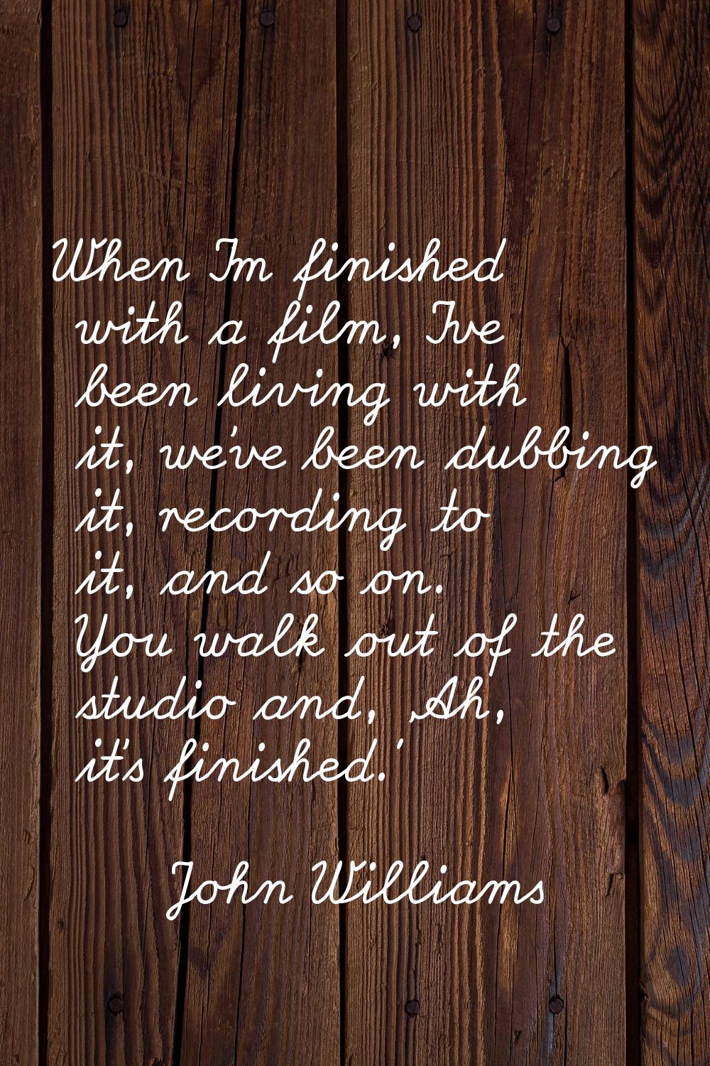 When I'm finished with a film, I've been living with it, we've been dubbing it, recording to it, an