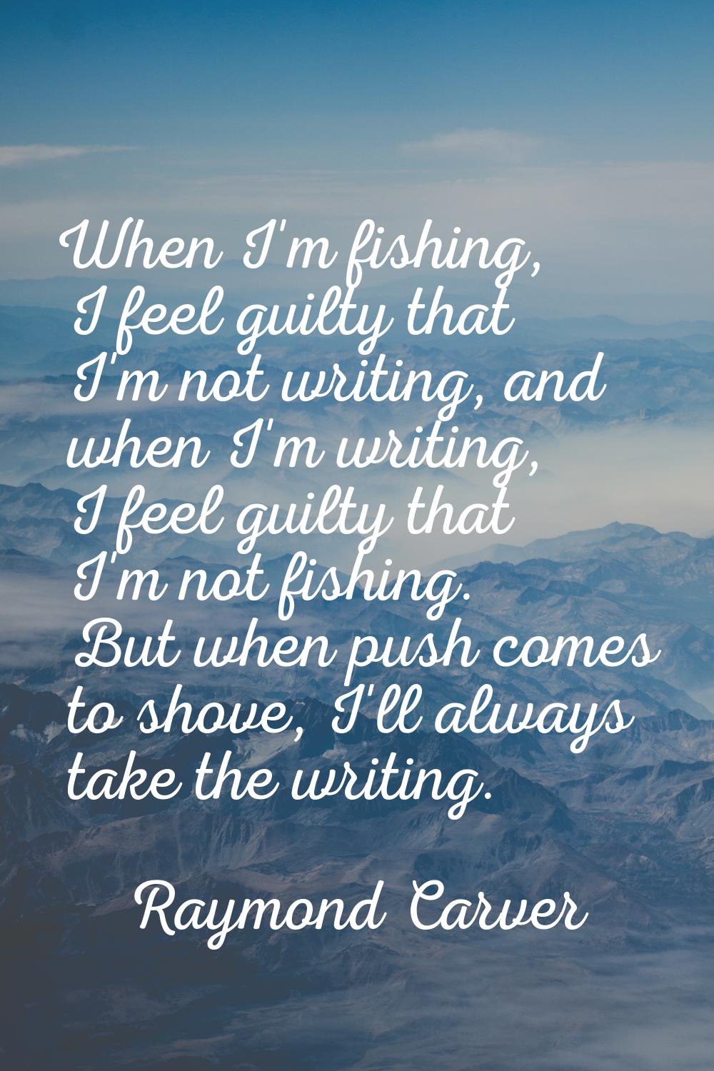 When I'm fishing, I feel guilty that I'm not writing, and when I'm writing, I feel guilty that I'm 