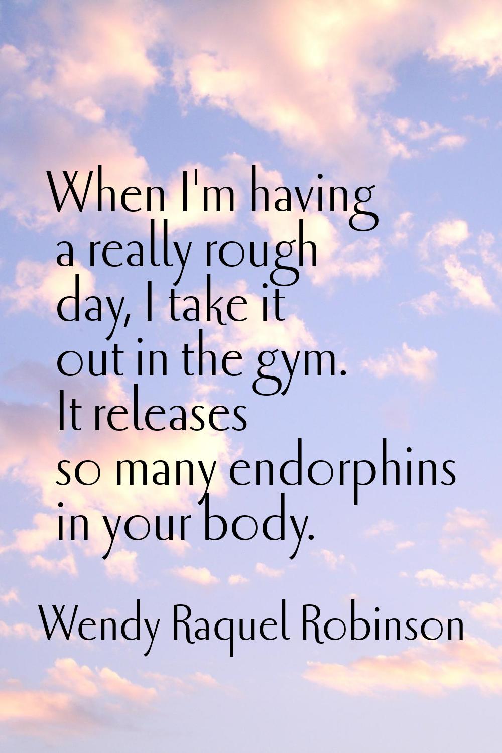 When I'm having a really rough day, I take it out in the gym. It releases so many endorphins in you