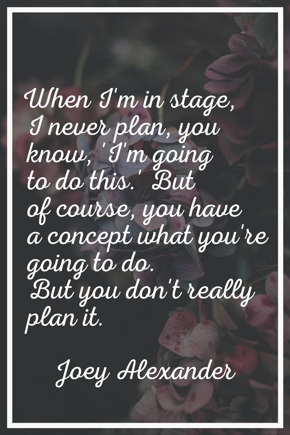 When I'm in stage, I never plan, you know, 'I'm going to do this.' But of course, you have a concep