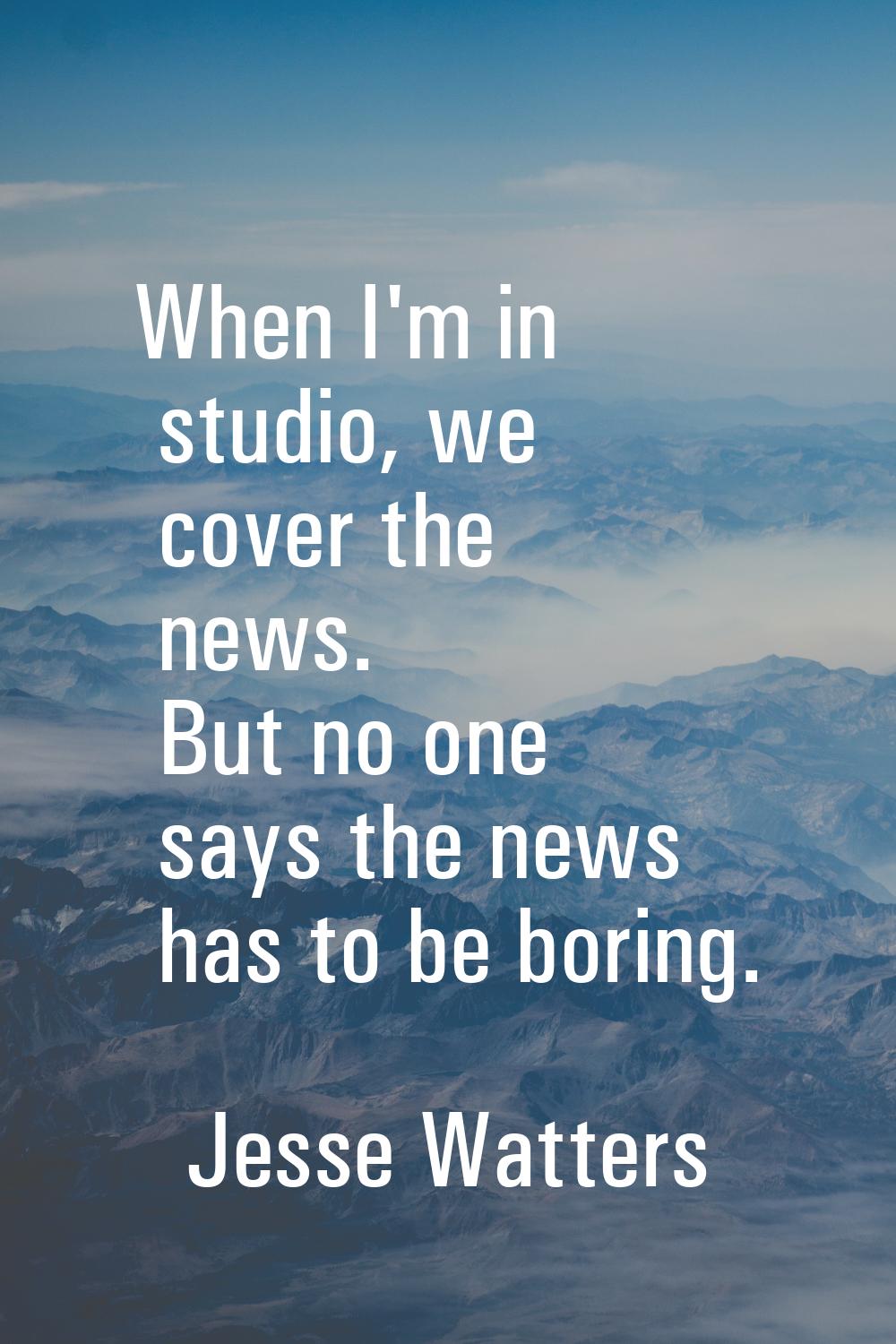 When I'm in studio, we cover the news. But no one says the news has to be boring.