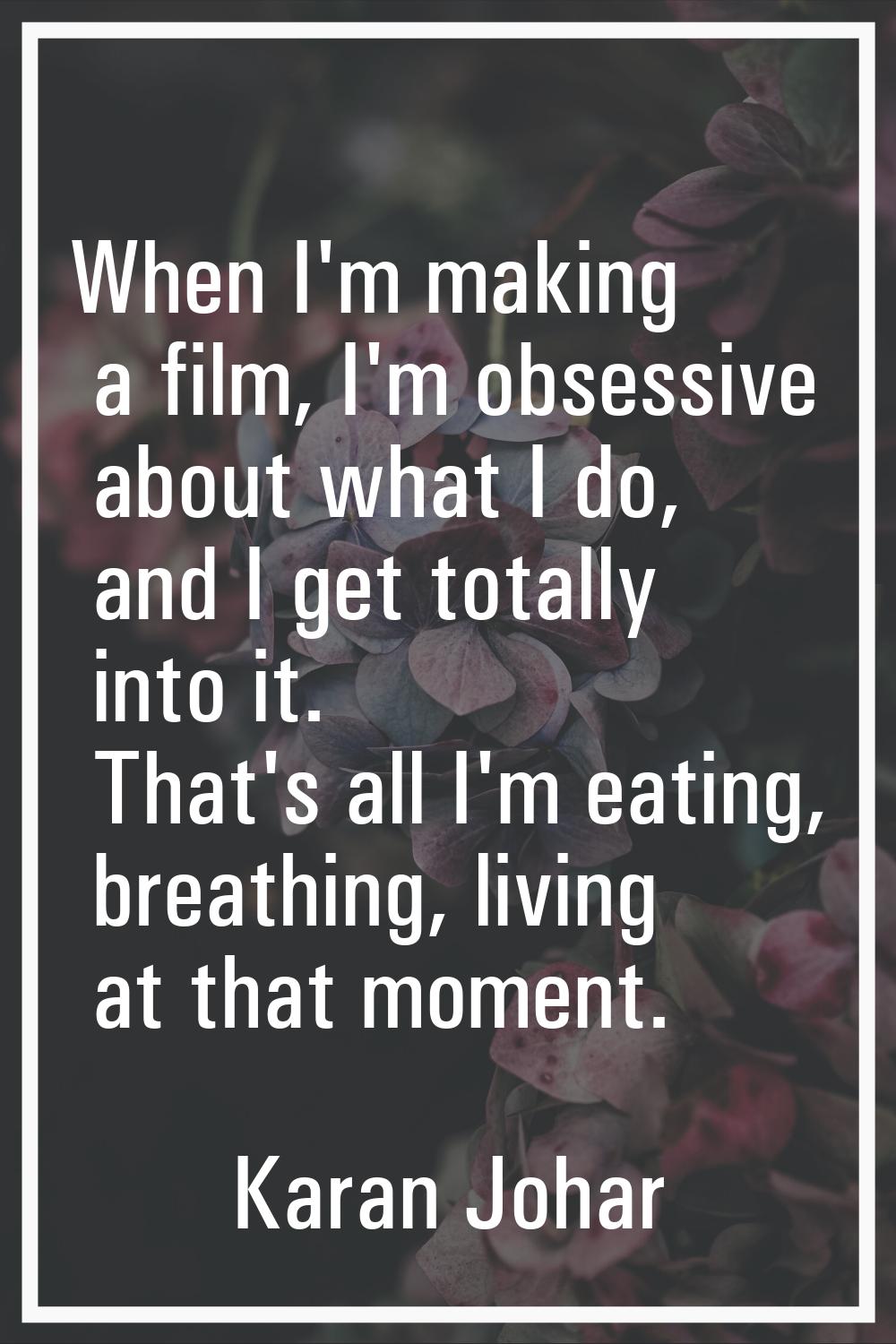When I'm making a film, I'm obsessive about what I do, and I get totally into it. That's all I'm ea