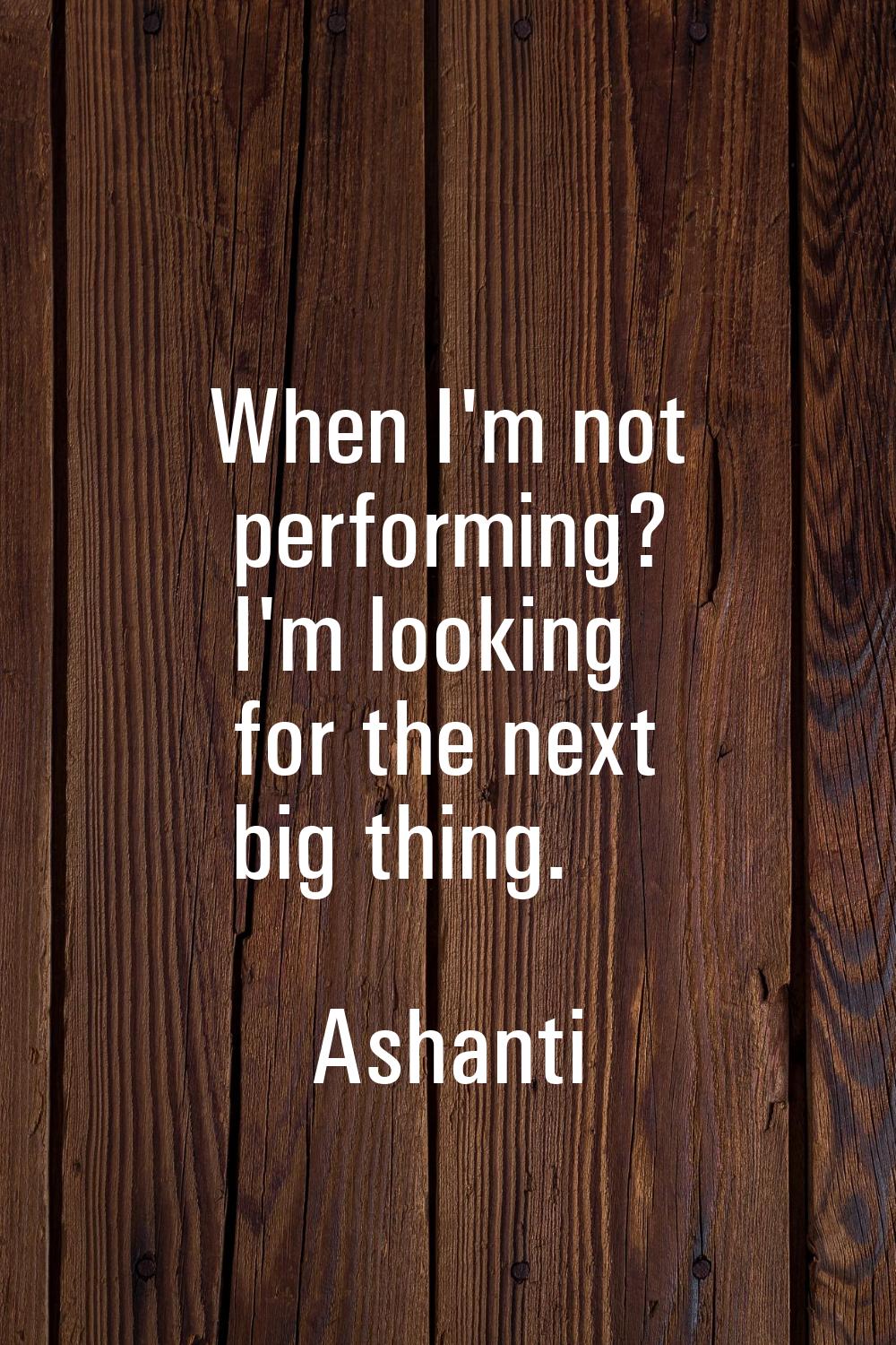 When I'm not performing? I'm looking for the next big thing.