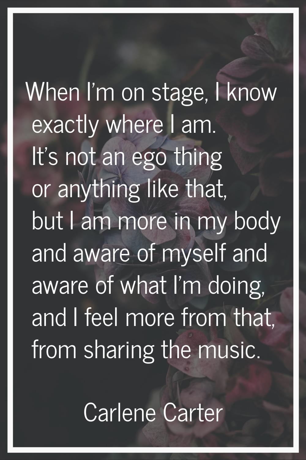 When I'm on stage, I know exactly where I am. It's not an ego thing or anything like that, but I am