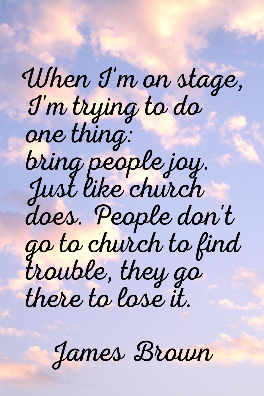 When I'm on stage, I'm trying to do one thing: bring people joy. Just like church does. People don'