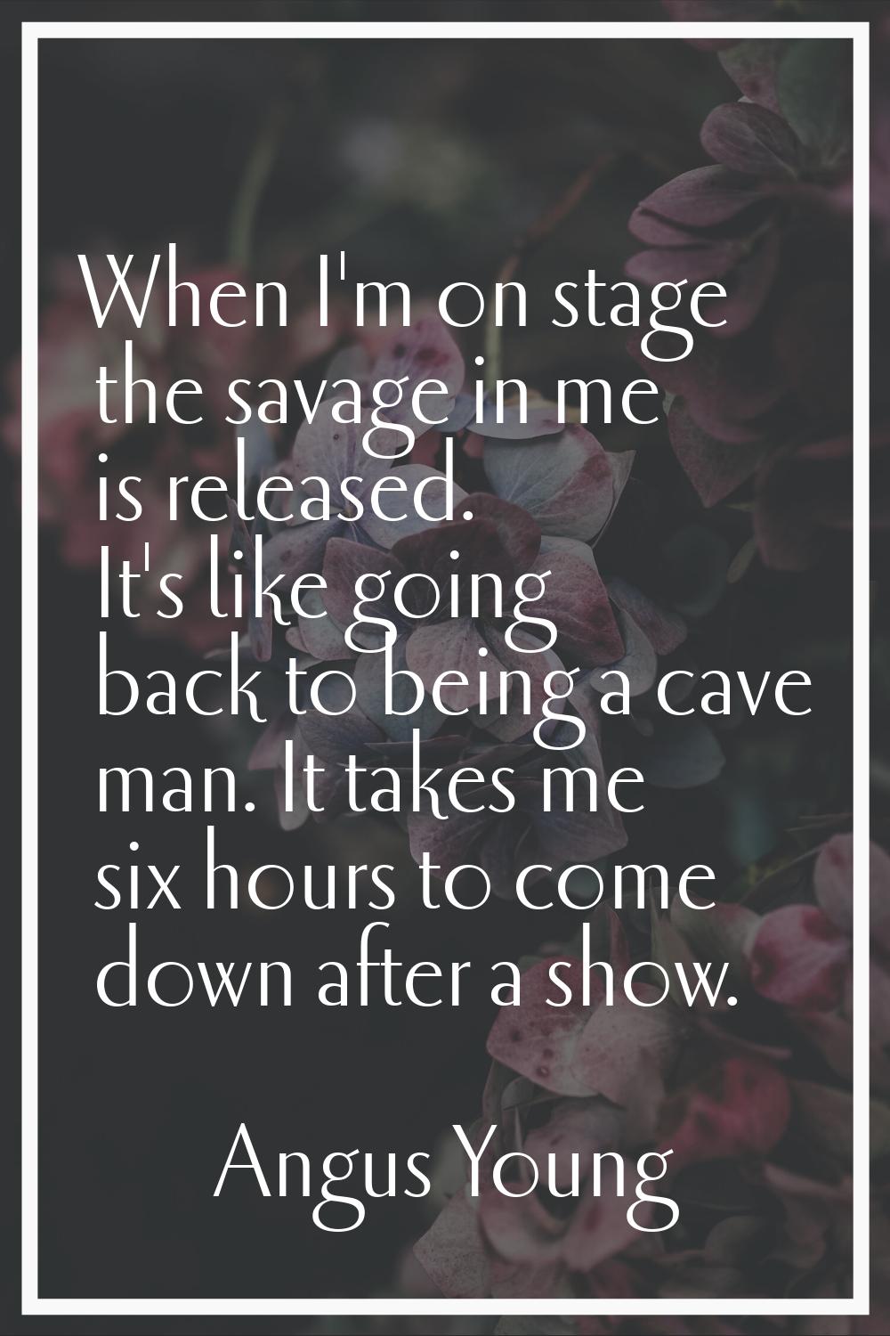 When I'm on stage the savage in me is released. It's like going back to being a cave man. It takes 