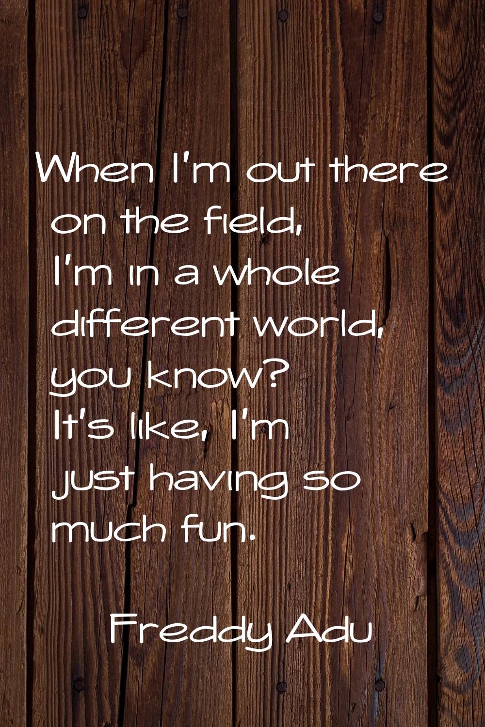 When I'm out there on the field, I'm in a whole different world, you know? It's like, I'm just havi
