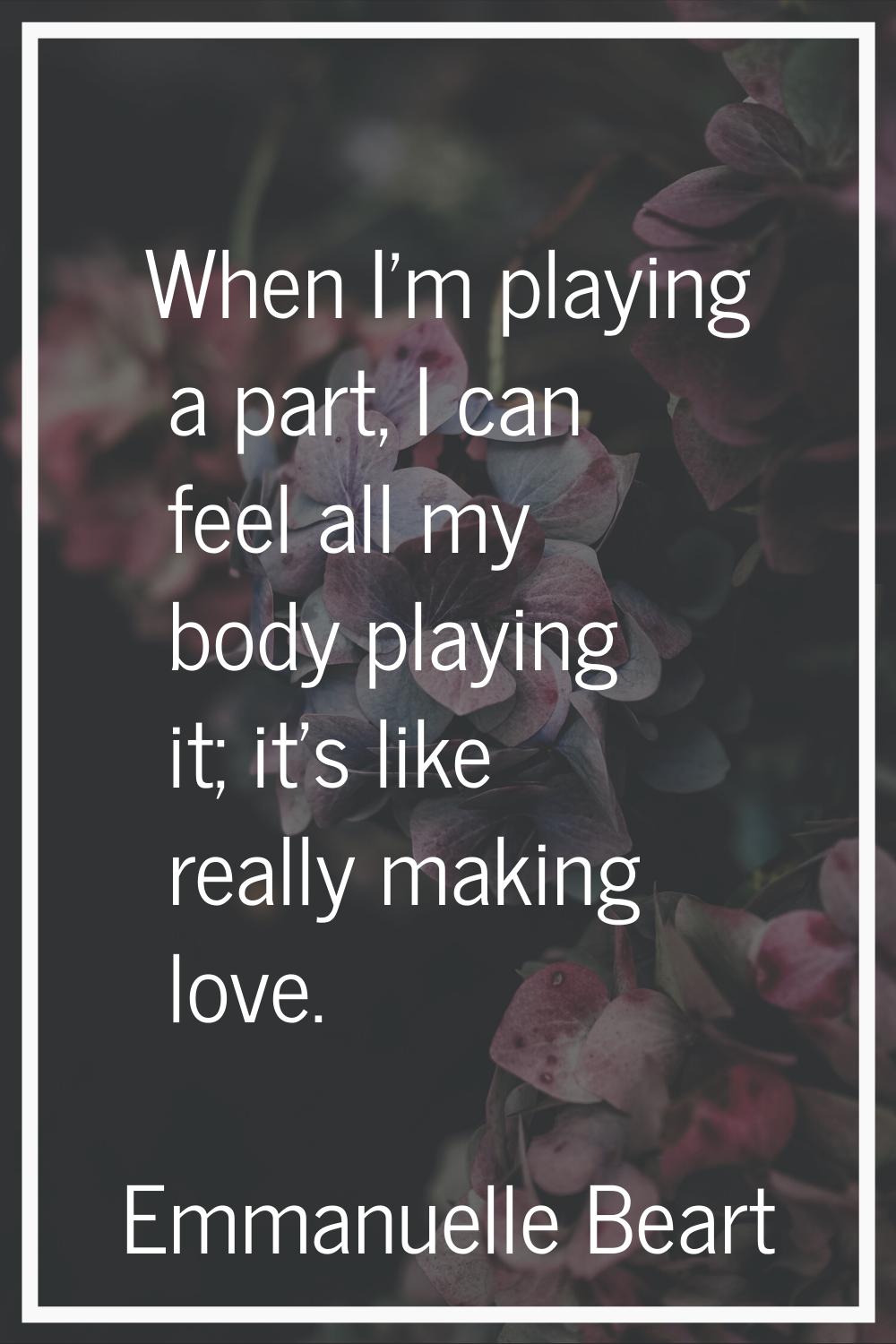 When I'm playing a part, I can feel all my body playing it; it's like really making love.