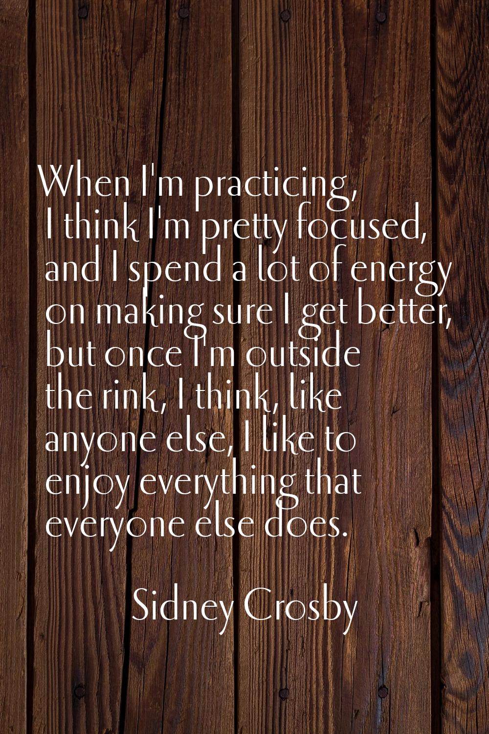 When I'm practicing, I think I'm pretty focused, and I spend a lot of energy on making sure I get b