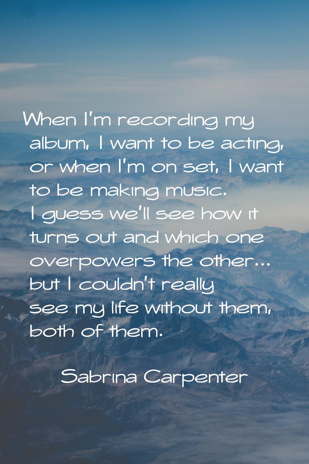 When I'm recording my album, I want to be acting, or when I'm on set, I want to be making music. I 