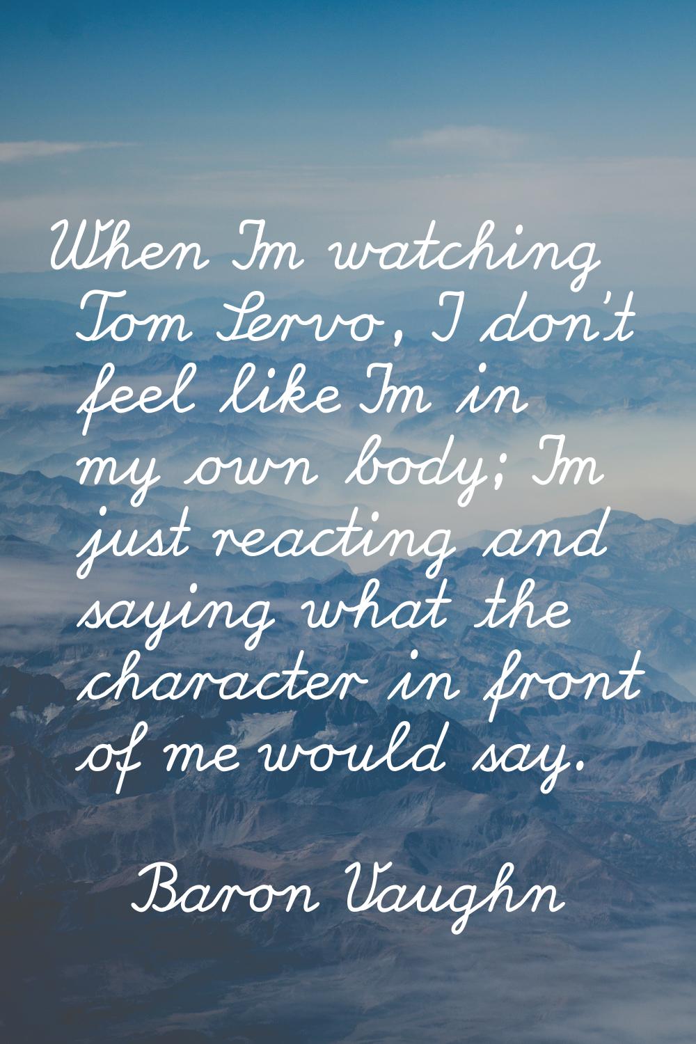 When I'm watching Tom Servo, I don't feel like I'm in my own body; I'm just reacting and saying wha