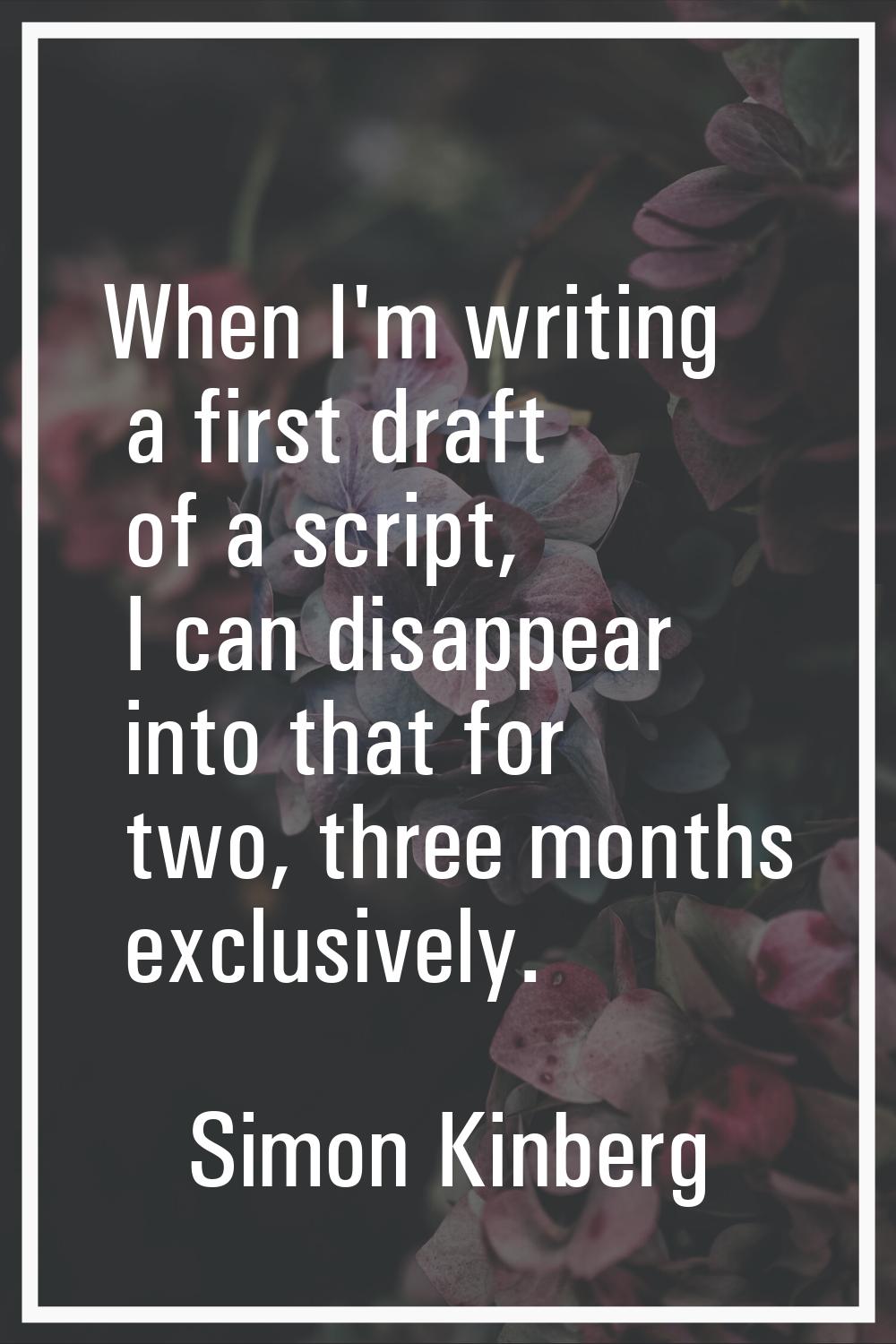 When I'm writing a first draft of a script, I can disappear into that for two, three months exclusi