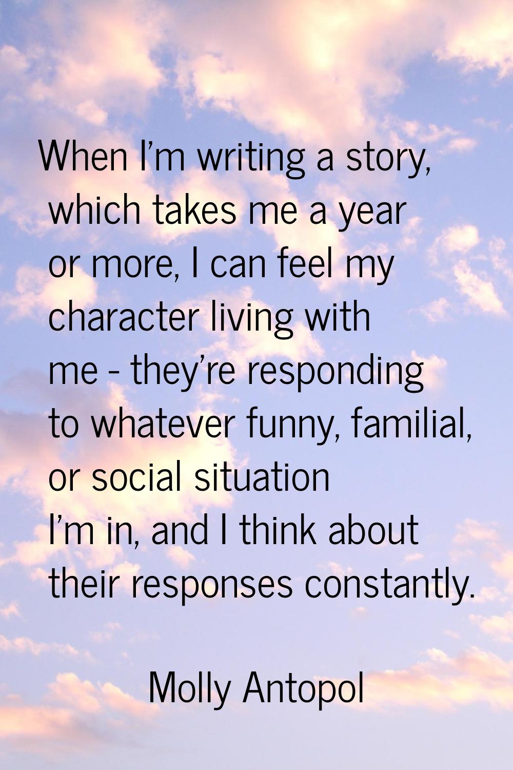 When I'm writing a story, which takes me a year or more, I can feel my character living with me - t