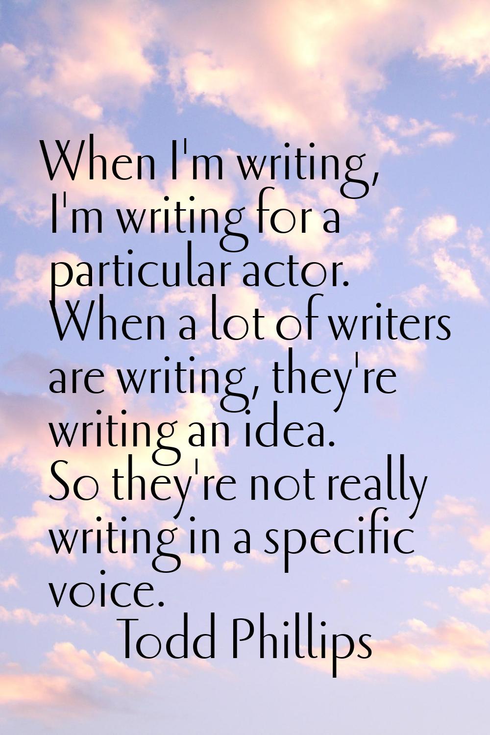 When I'm writing, I'm writing for a particular actor. When a lot of writers are writing, they're wr