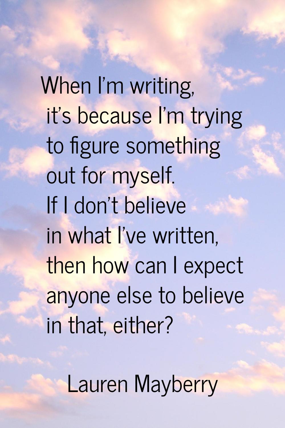 When I'm writing, it's because I'm trying to figure something out for myself. If I don't believe in
