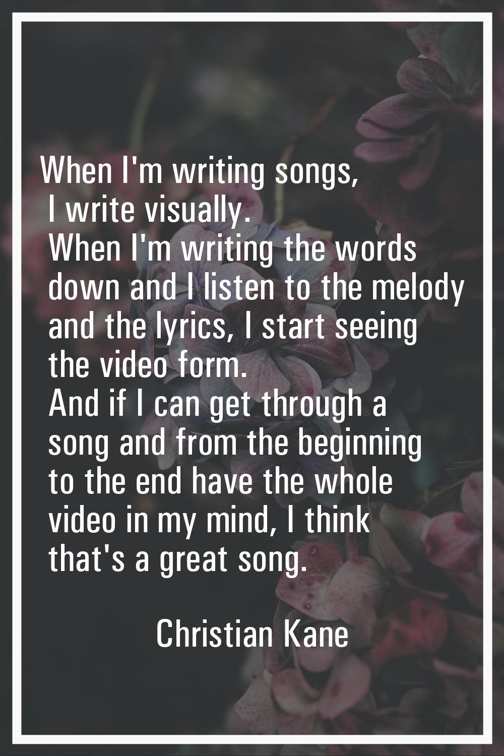 When I'm writing songs, I write visually. When I'm writing the words down and I listen to the melod