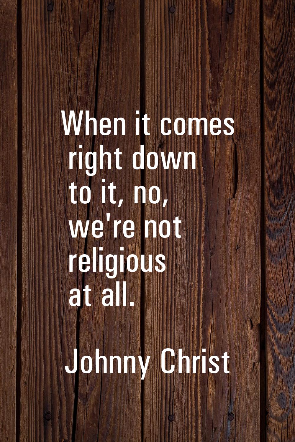 When it comes right down to it, no, we're not religious at all.