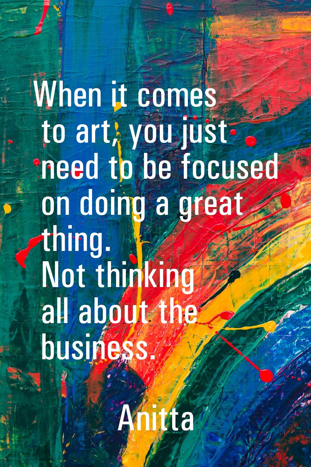 When it comes to art, you just need to be focused on doing a great thing. Not thinking all about th