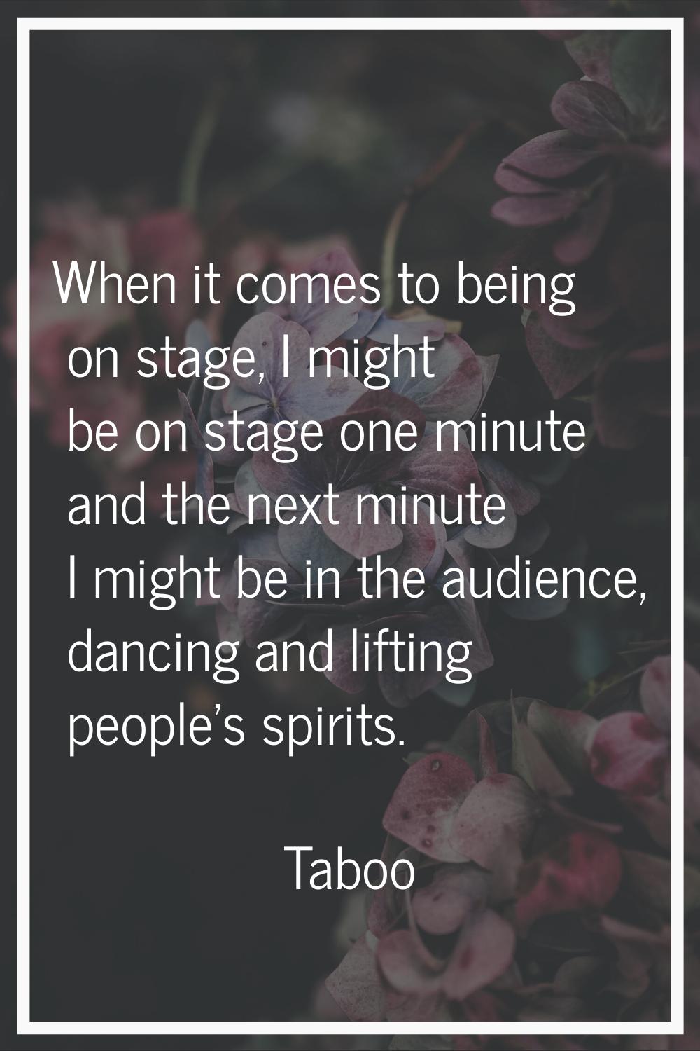 When it comes to being on stage, I might be on stage one minute and the next minute I might be in t