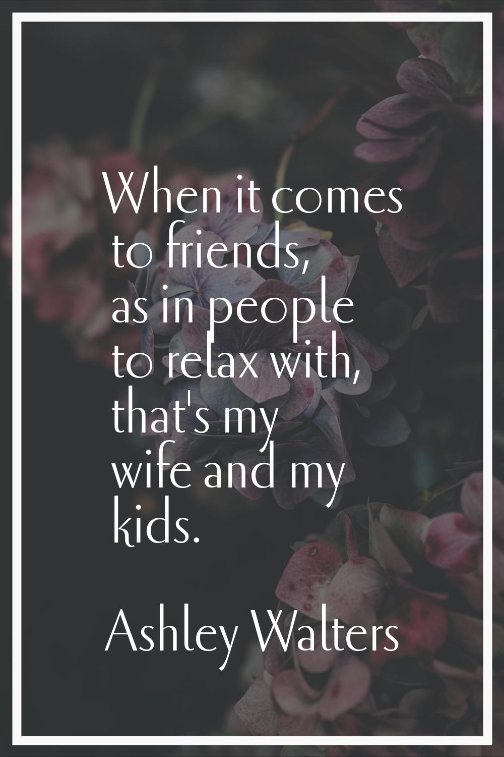 When it comes to friends, as in people to relax with, that's my wife and my kids.