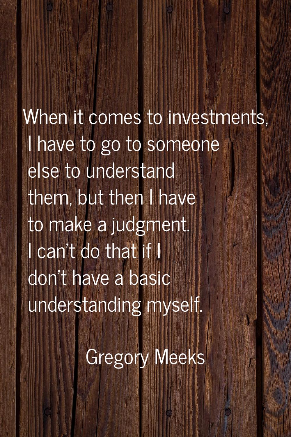 When it comes to investments, I have to go to someone else to understand them, but then I have to m