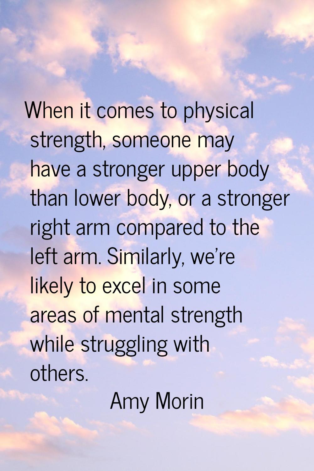 When it comes to physical strength, someone may have a stronger upper body than lower body, or a st