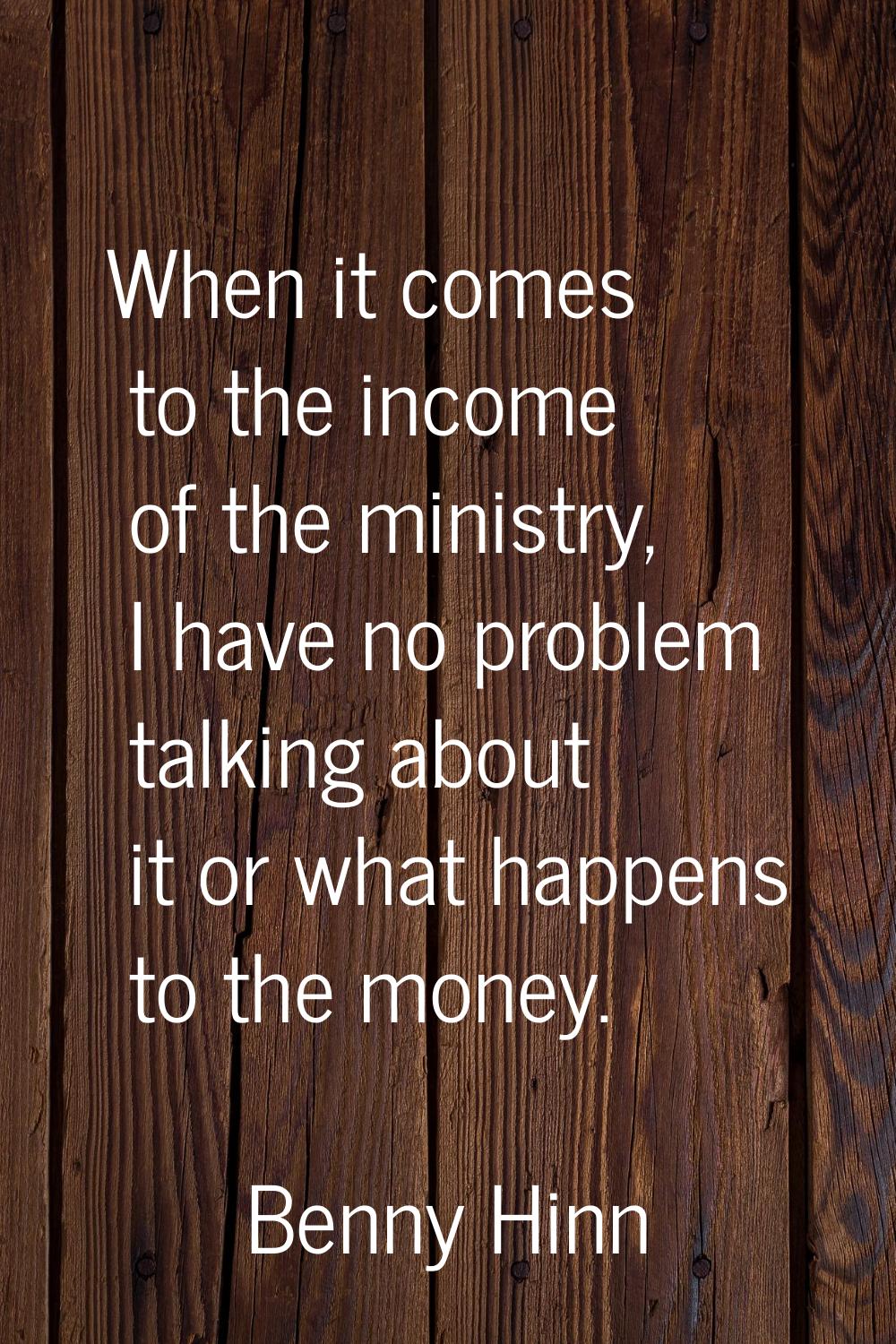 When it comes to the income of the ministry, I have no problem talking about it or what happens to 